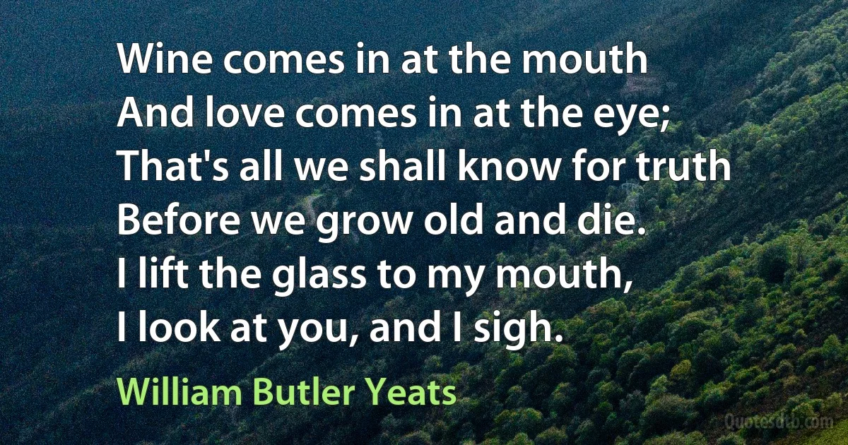 Wine comes in at the mouth
And love comes in at the eye;
That's all we shall know for truth
Before we grow old and die.
I lift the glass to my mouth,
I look at you, and I sigh. (William Butler Yeats)