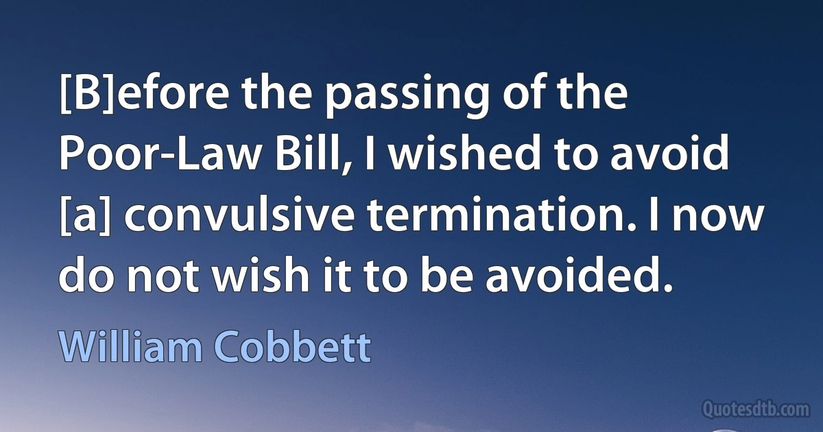 [B]efore the passing of the Poor-Law Bill, I wished to avoid [a] convulsive termination. I now do not wish it to be avoided. (William Cobbett)