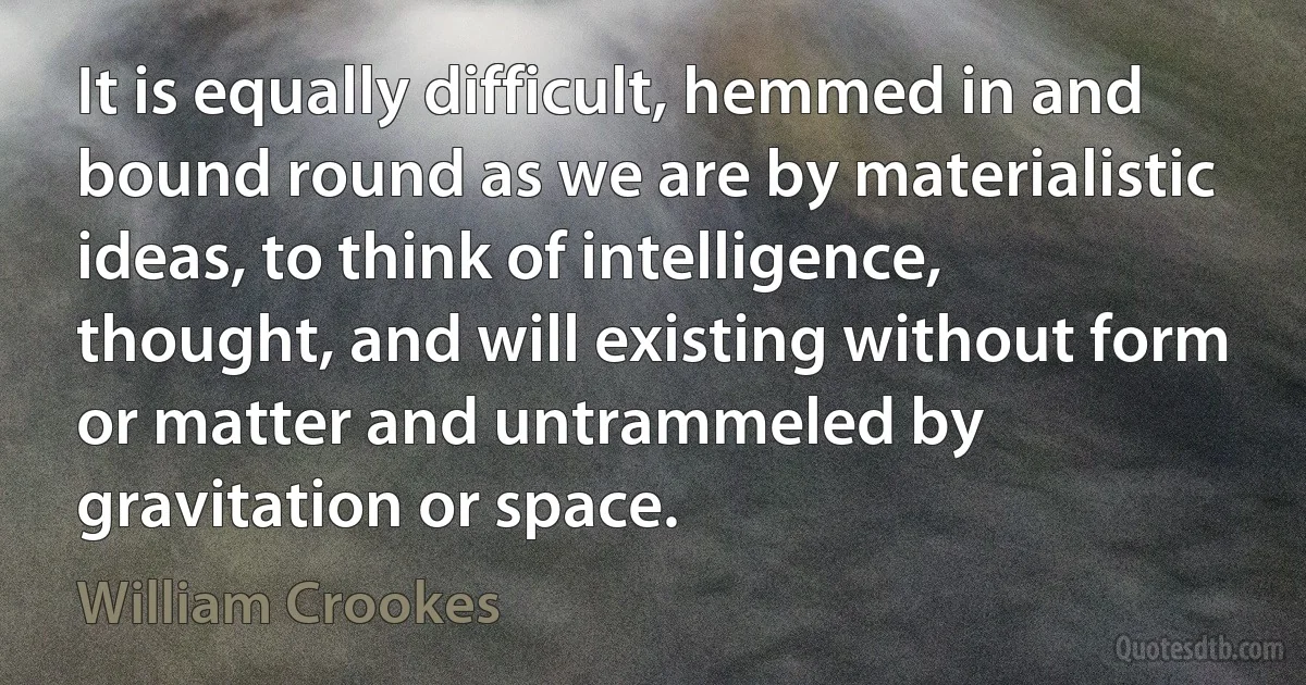 It is equally difficult, hemmed in and bound round as we are by materialistic ideas, to think of intelligence, thought, and will existing without form or matter and untrammeled by gravitation or space. (William Crookes)