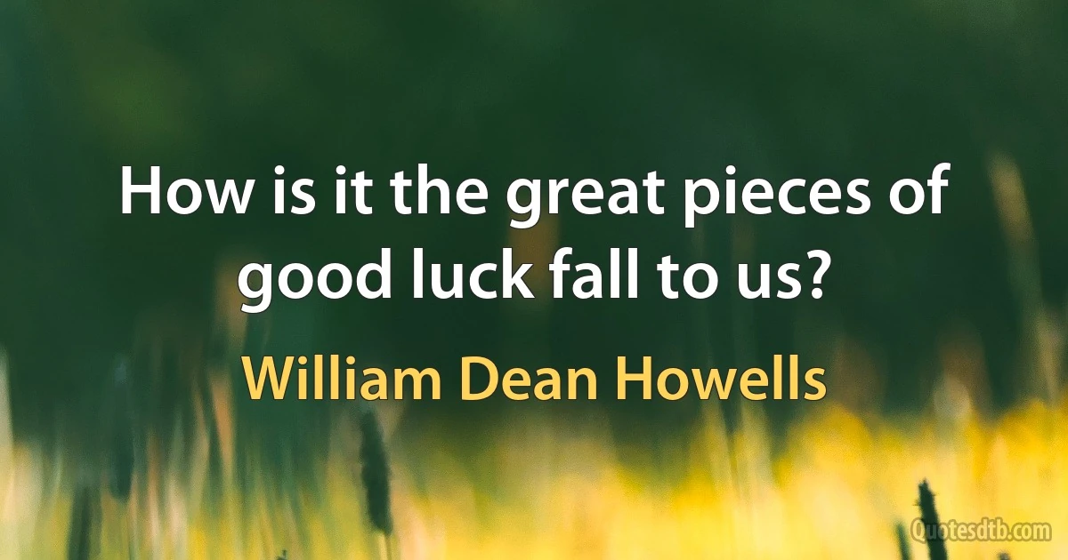 How is it the great pieces of good luck fall to us? (William Dean Howells)