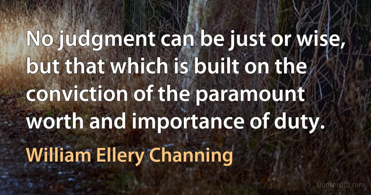 No judgment can be just or wise, but that which is built on the conviction of the paramount worth and importance of duty. (William Ellery Channing)