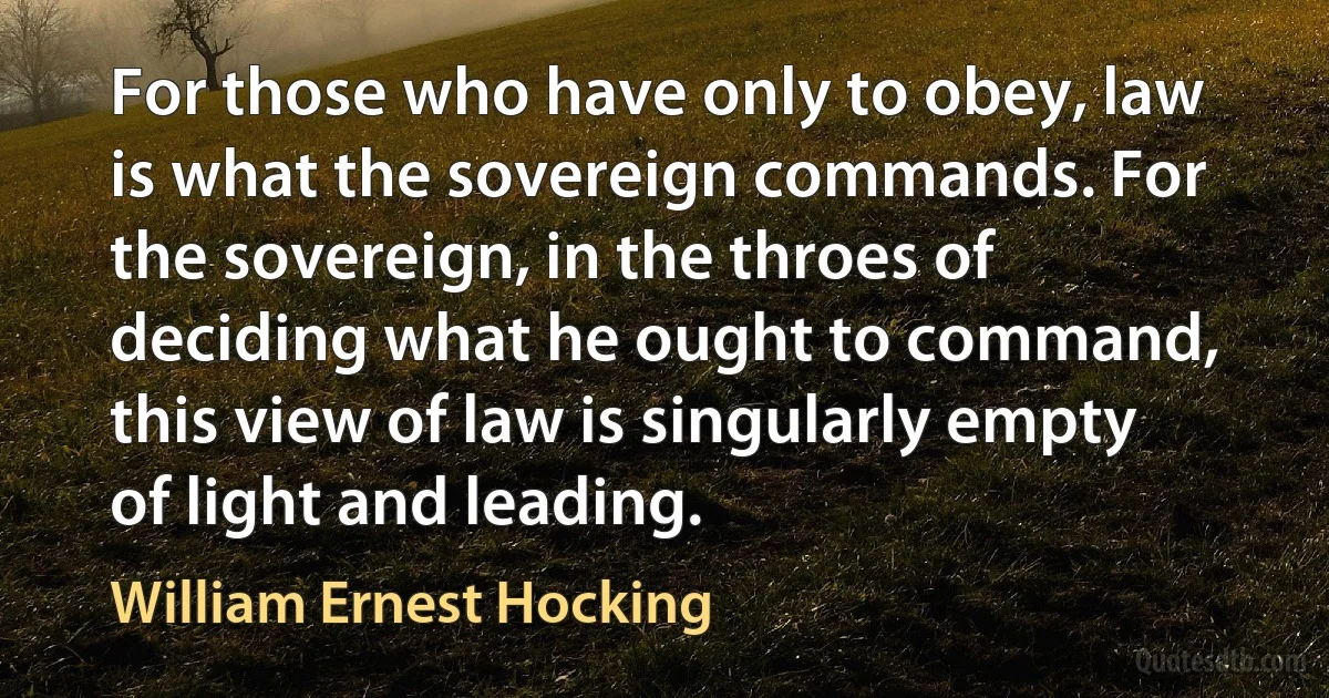 For those who have only to obey, law is what the sovereign commands. For the sovereign, in the throes of deciding what he ought to command, this view of law is singularly empty of light and leading. (William Ernest Hocking)