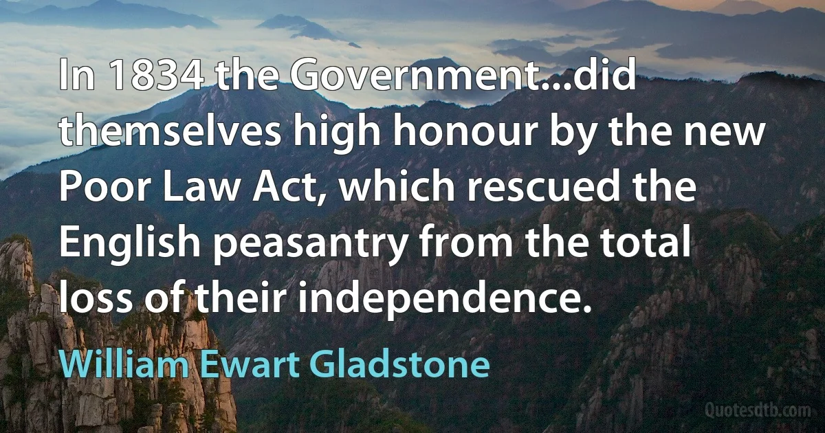 In 1834 the Government...did themselves high honour by the new Poor Law Act, which rescued the English peasantry from the total loss of their independence. (William Ewart Gladstone)