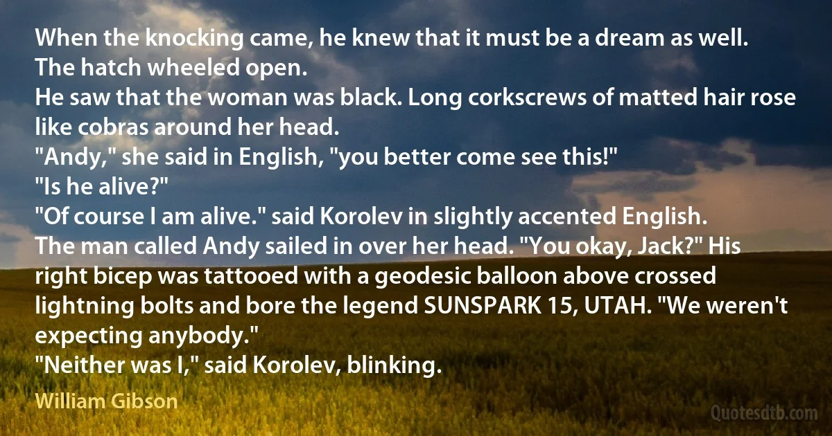 When the knocking came, he knew that it must be a dream as well.
The hatch wheeled open.
He saw that the woman was black. Long corkscrews of matted hair rose like cobras around her head.
"Andy," she said in English, "you better come see this!"
"Is he alive?"
"Of course I am alive." said Korolev in slightly accented English.
The man called Andy sailed in over her head. "You okay, Jack?" His right bicep was tattooed with a geodesic balloon above crossed lightning bolts and bore the legend SUNSPARK 15, UTAH. "We weren't expecting anybody."
"Neither was I," said Korolev, blinking. (William Gibson)