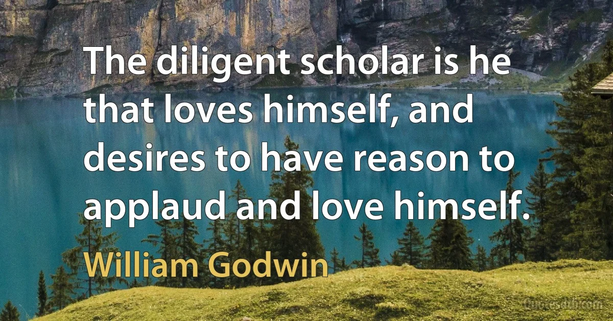 The diligent scholar is he that loves himself, and desires to have reason to applaud and love himself. (William Godwin)