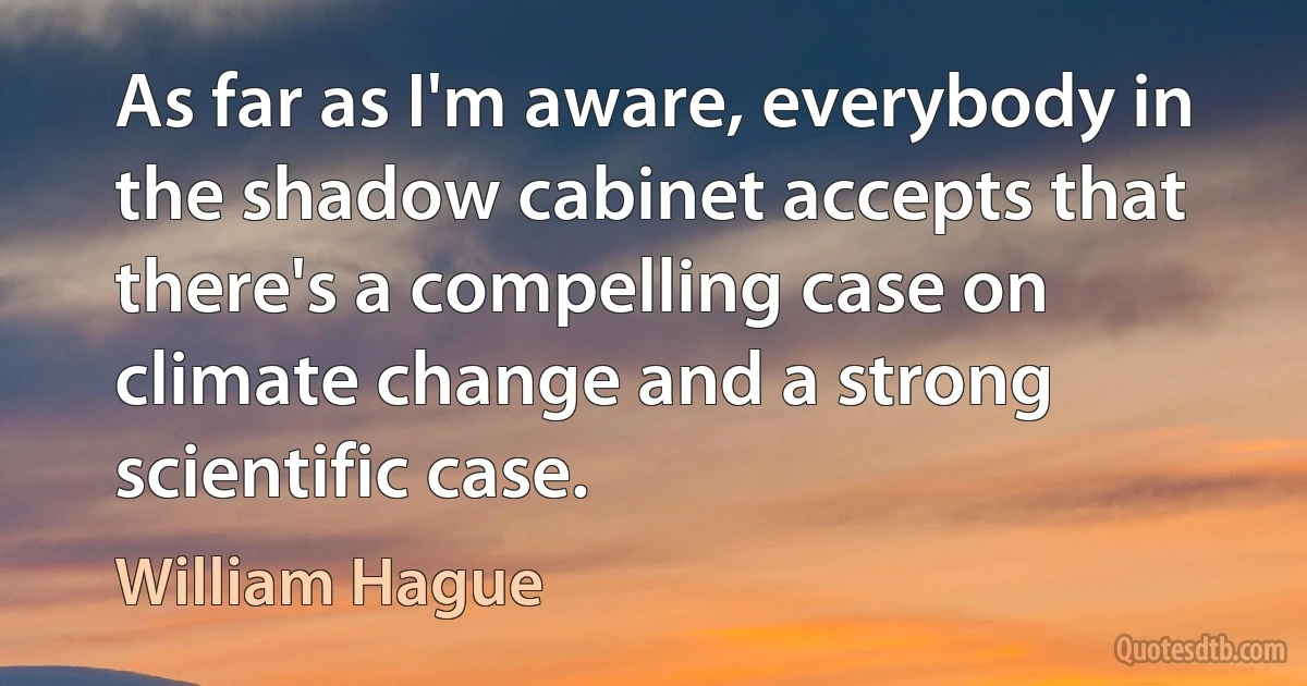 As far as I'm aware, everybody in the shadow cabinet accepts that there's a compelling case on climate change and a strong scientific case. (William Hague)