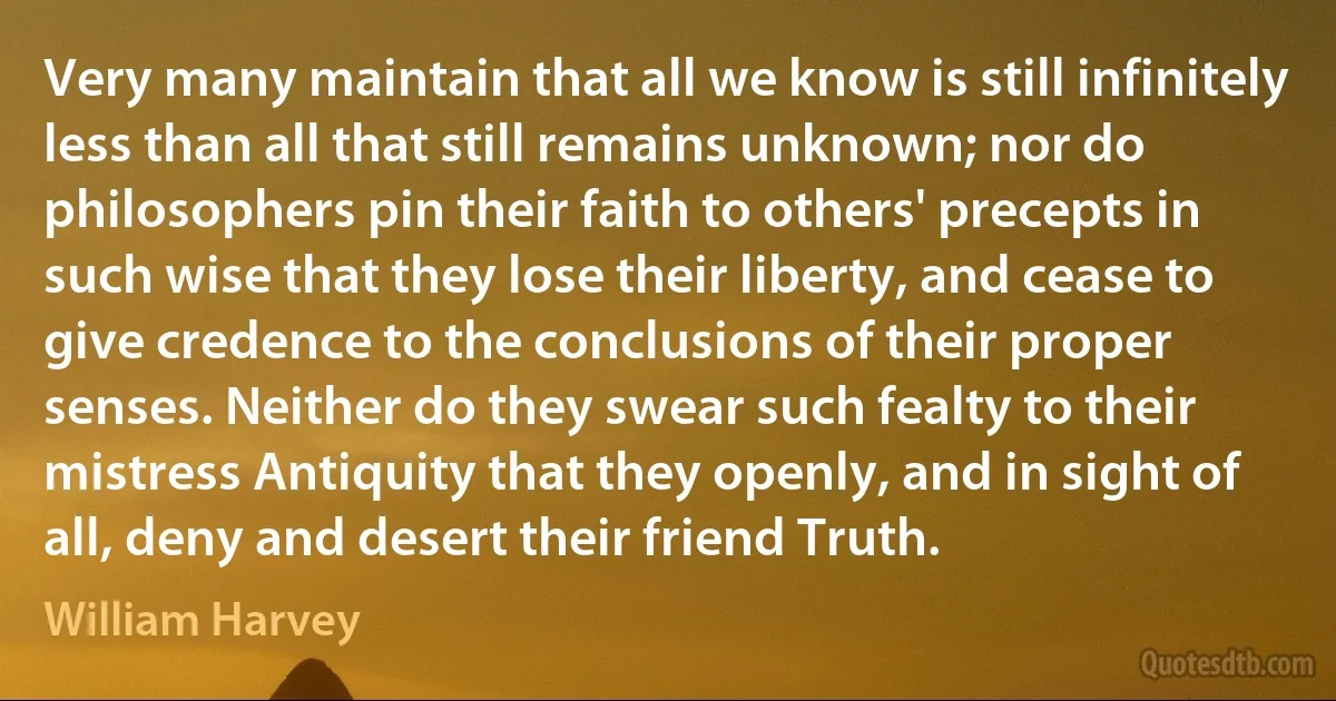 Very many maintain that all we know is still infinitely less than all that still remains unknown; nor do philosophers pin their faith to others' precepts in such wise that they lose their liberty, and cease to give credence to the conclusions of their proper senses. Neither do they swear such fealty to their mistress Antiquity that they openly, and in sight of all, deny and desert their friend Truth. (William Harvey)