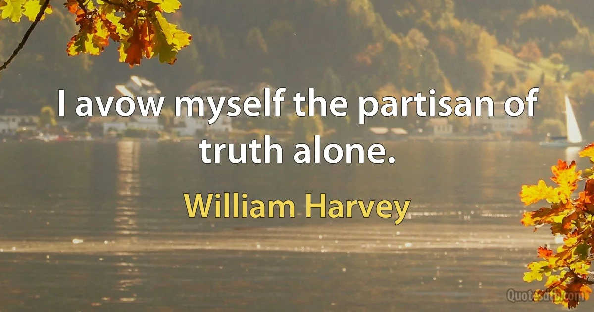 I avow myself the partisan of truth alone. (William Harvey)