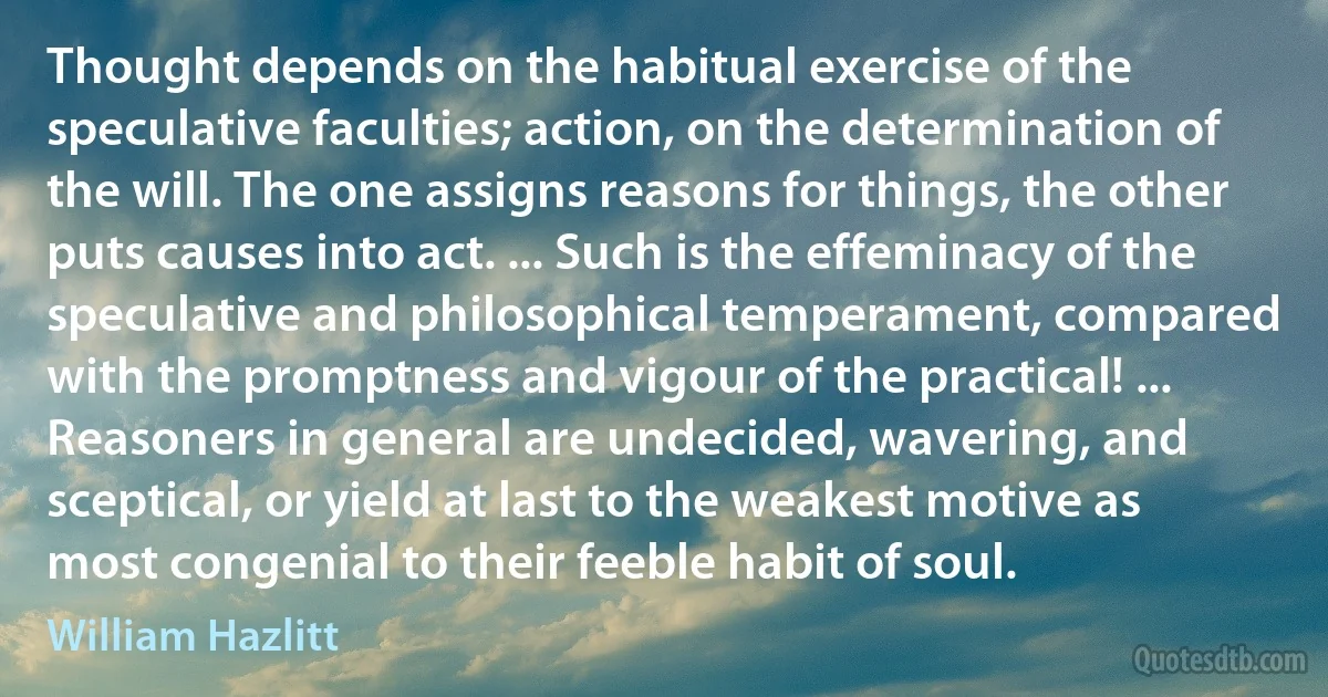 Thought depends on the habitual exercise of the speculative faculties; action, on the determination of the will. The one assigns reasons for things, the other puts causes into act. ... Such is the effeminacy of the speculative and philosophical temperament, compared with the promptness and vigour of the practical! ... Reasoners in general are undecided, wavering, and sceptical, or yield at last to the weakest motive as most congenial to their feeble habit of soul. (William Hazlitt)