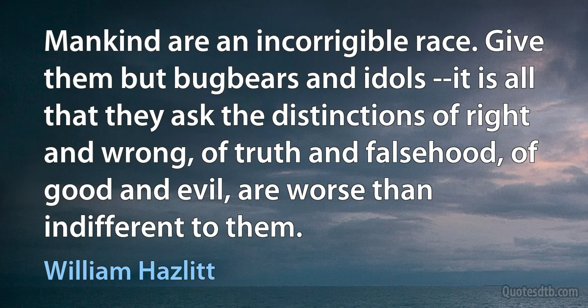 Mankind are an incorrigible race. Give them but bugbears and idols --it is all that they ask the distinctions of right and wrong, of truth and falsehood, of good and evil, are worse than indifferent to them. (William Hazlitt)