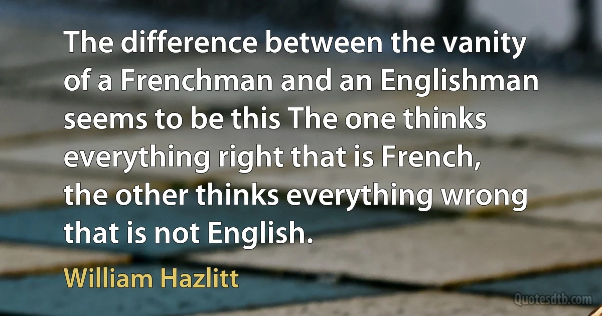 The difference between the vanity of a Frenchman and an Englishman seems to be this The one thinks everything right that is French, the other thinks everything wrong that is not English. (William Hazlitt)