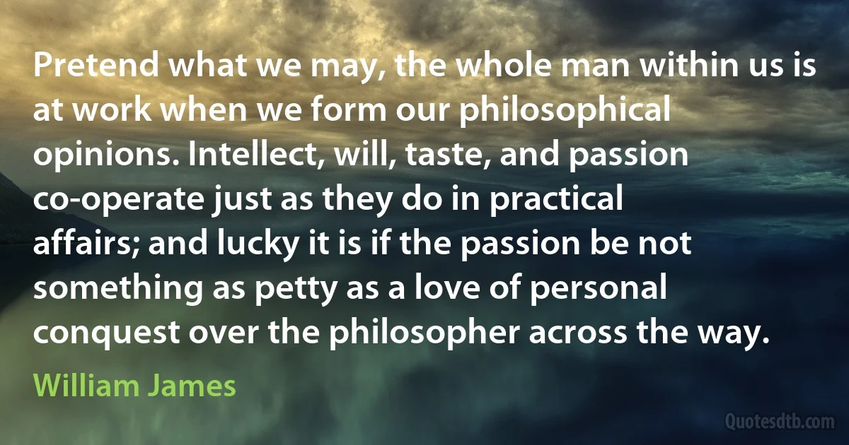 Pretend what we may, the whole man within us is at work when we form our philosophical opinions. Intellect, will, taste, and passion co-operate just as they do in practical affairs; and lucky it is if the passion be not something as petty as a love of personal conquest over the philosopher across the way. (William James)