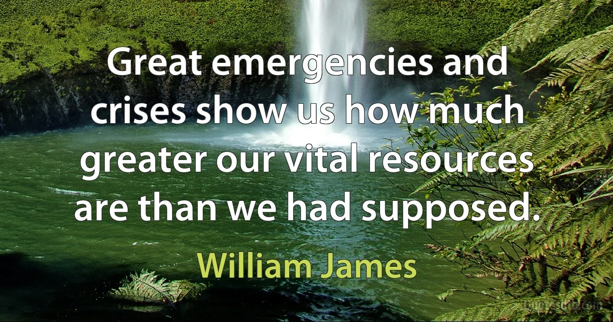 Great emergencies and crises show us how much greater our vital resources are than we had supposed. (William James)