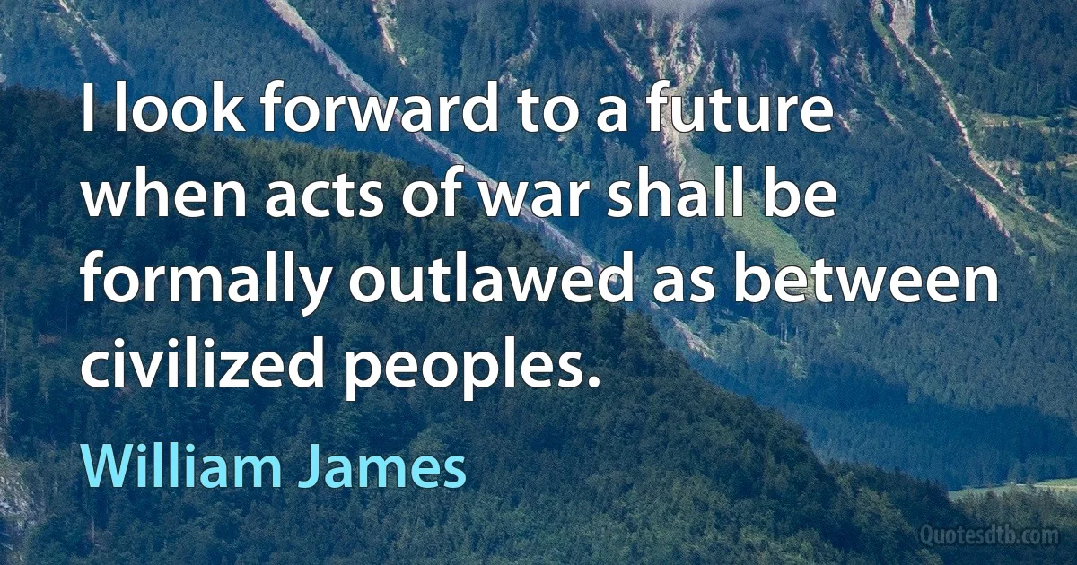 I look forward to a future when acts of war shall be formally outlawed as between civilized peoples. (William James)