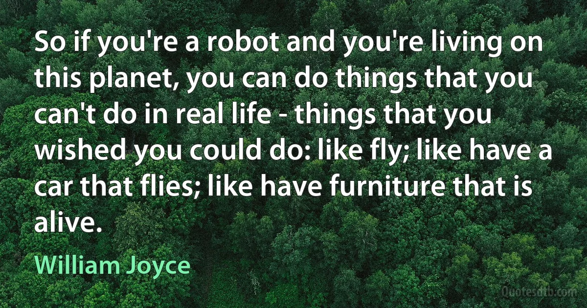 So if you're a robot and you're living on this planet, you can do things that you can't do in real life - things that you wished you could do: like fly; like have a car that flies; like have furniture that is alive. (William Joyce)