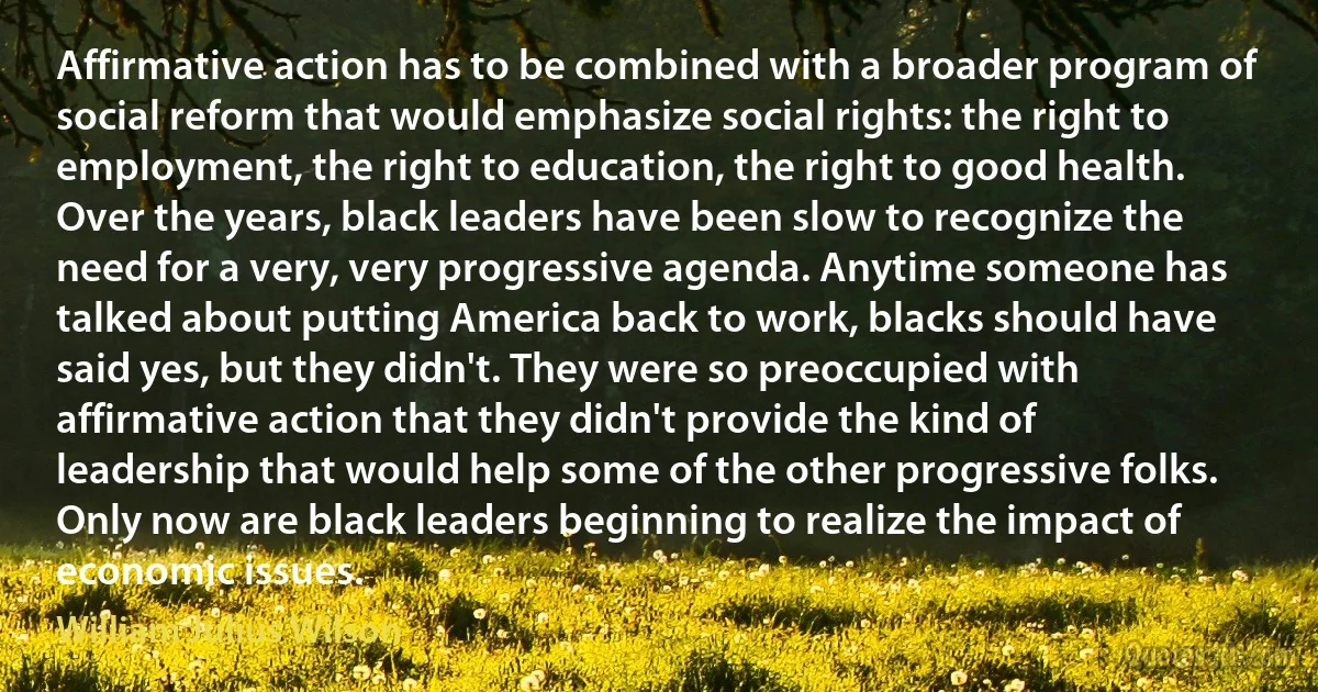 Affirmative action has to be combined with a broader program of social reform that would emphasize social rights: the right to employment, the right to education, the right to good health. Over the years, black leaders have been slow to recognize the need for a very, very progressive agenda. Anytime someone has talked about putting America back to work, blacks should have said yes, but they didn't. They were so preoccupied with affirmative action that they didn't provide the kind of leadership that would help some of the other progressive folks. Only now are black leaders beginning to realize the impact of economic issues. (William Julius Wilson)