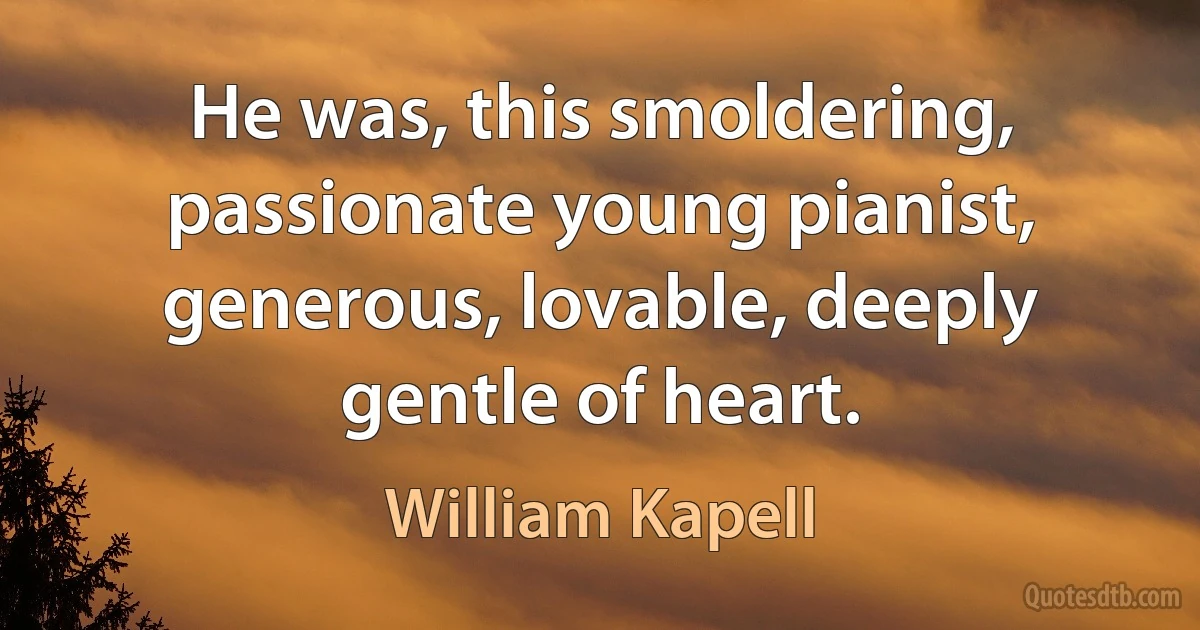 He was, this smoldering, passionate young pianist, generous, lovable, deeply gentle of heart. (William Kapell)