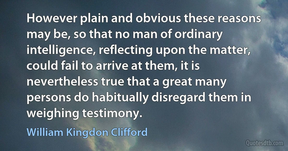 However plain and obvious these reasons may be, so that no man of ordinary intelligence, reflecting upon the matter, could fail to arrive at them, it is nevertheless true that a great many persons do habitually disregard them in weighing testimony. (William Kingdon Clifford)