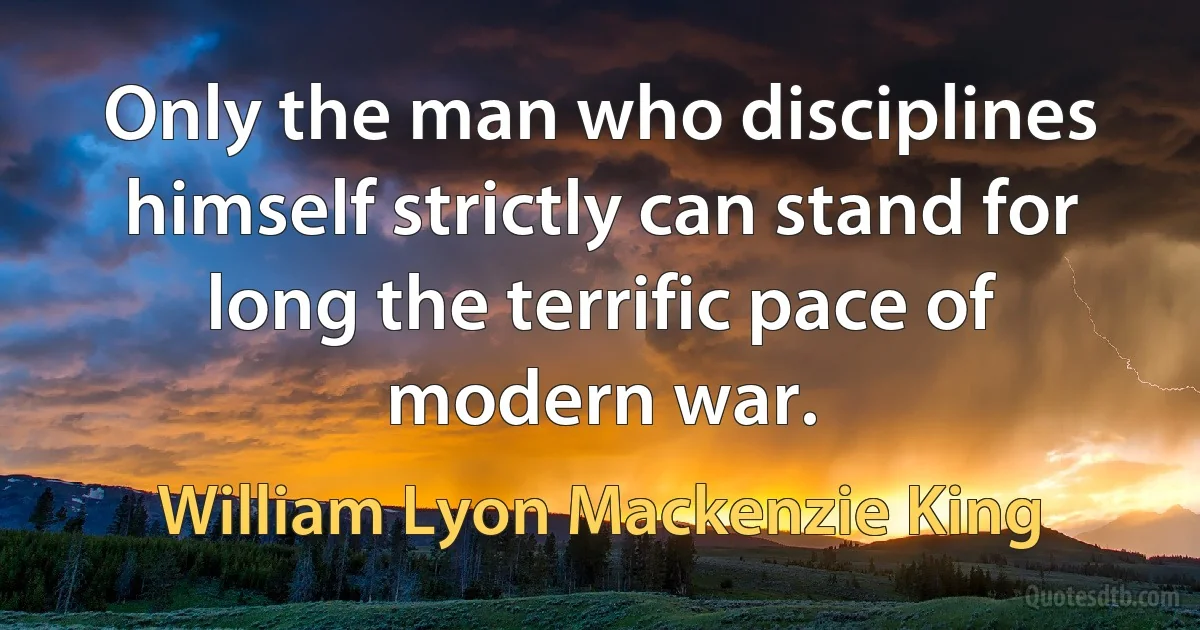 Only the man who disciplines himself strictly can stand for long the terrific pace of modern war. (William Lyon Mackenzie King)