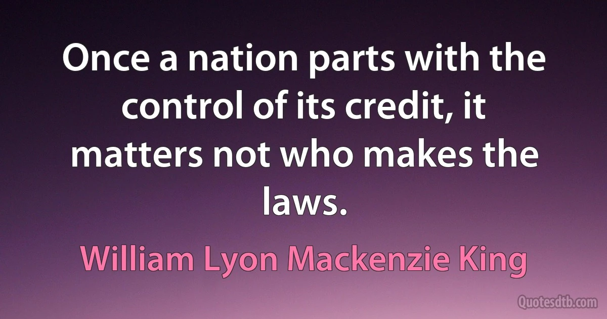 Once a nation parts with the control of its credit, it matters not who makes the laws. (William Lyon Mackenzie King)