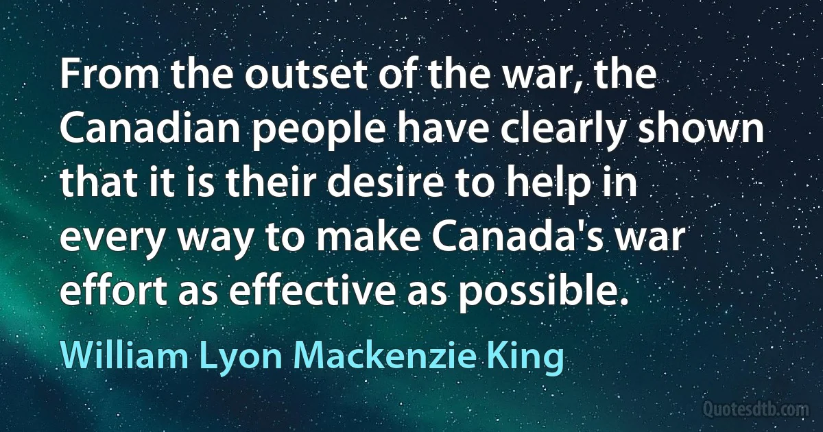 From the outset of the war, the Canadian people have clearly shown that it is their desire to help in every way to make Canada's war effort as effective as possible. (William Lyon Mackenzie King)