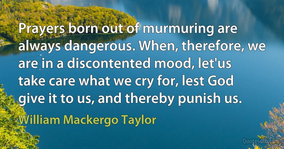 Prayers born out of murmuring are always dangerous. When, therefore, we are in a discontented mood, let'us take care what we cry for, lest God give it to us, and thereby punish us. (William Mackergo Taylor)