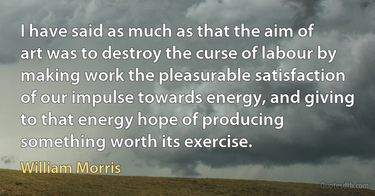 I have said as much as that the aim of art was to destroy the curse of labour by making work the pleasurable satisfaction of our impulse towards energy, and giving to that energy hope of producing something worth its exercise. (William Morris)