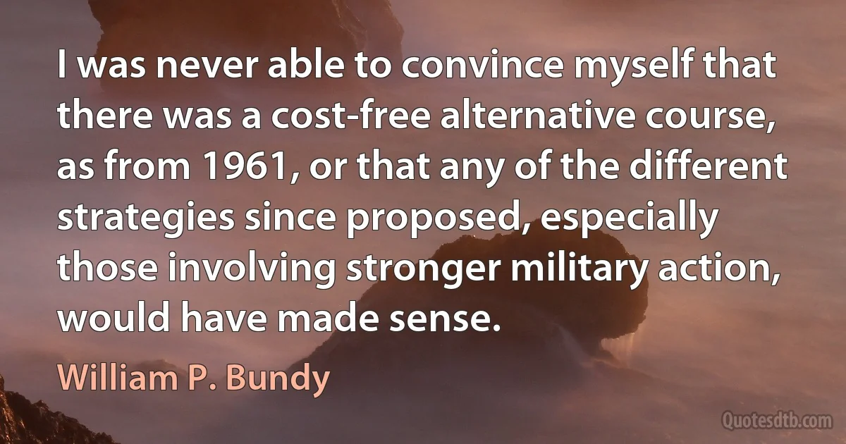 I was never able to convince myself that there was a cost-free alternative course, as from 1961, or that any of the different strategies since proposed, especially those involving stronger military action, would have made sense. (William P. Bundy)