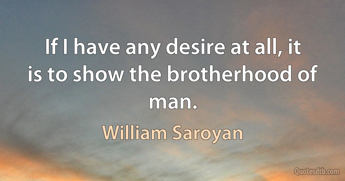 If I have any desire at all, it is to show the brotherhood of man. (William Saroyan)