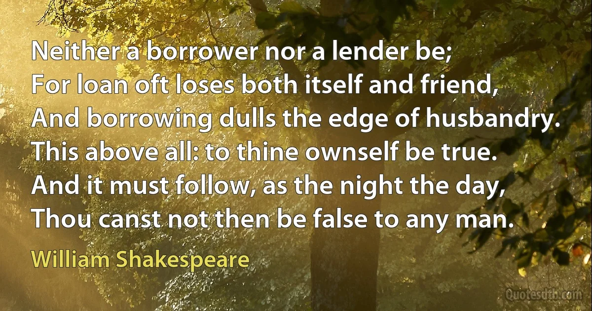 Neither a borrower nor a lender be;
For loan oft loses both itself and friend,
And borrowing dulls the edge of husbandry.
This above all: to thine ownself be true.
And it must follow, as the night the day,
Thou canst not then be false to any man. (William Shakespeare)