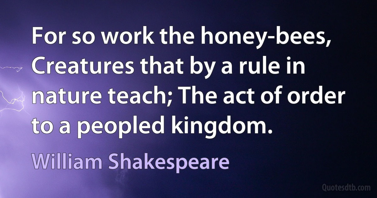 For so work the honey-bees, Creatures that by a rule in nature teach; The act of order to a peopled kingdom. (William Shakespeare)