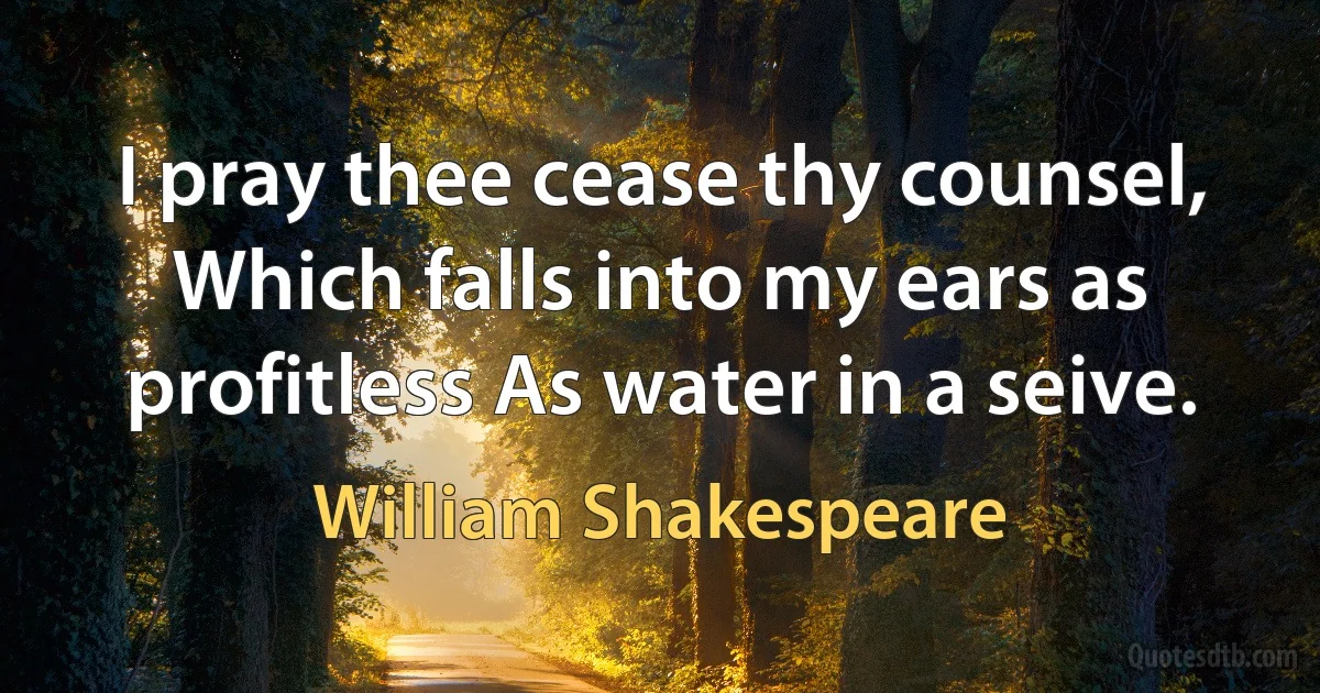 I pray thee cease thy counsel, Which falls into my ears as profitless As water in a seive. (William Shakespeare)