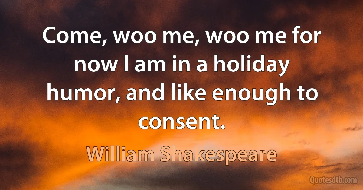 Come, woo me, woo me for now I am in a holiday humor, and like enough to consent. (William Shakespeare)