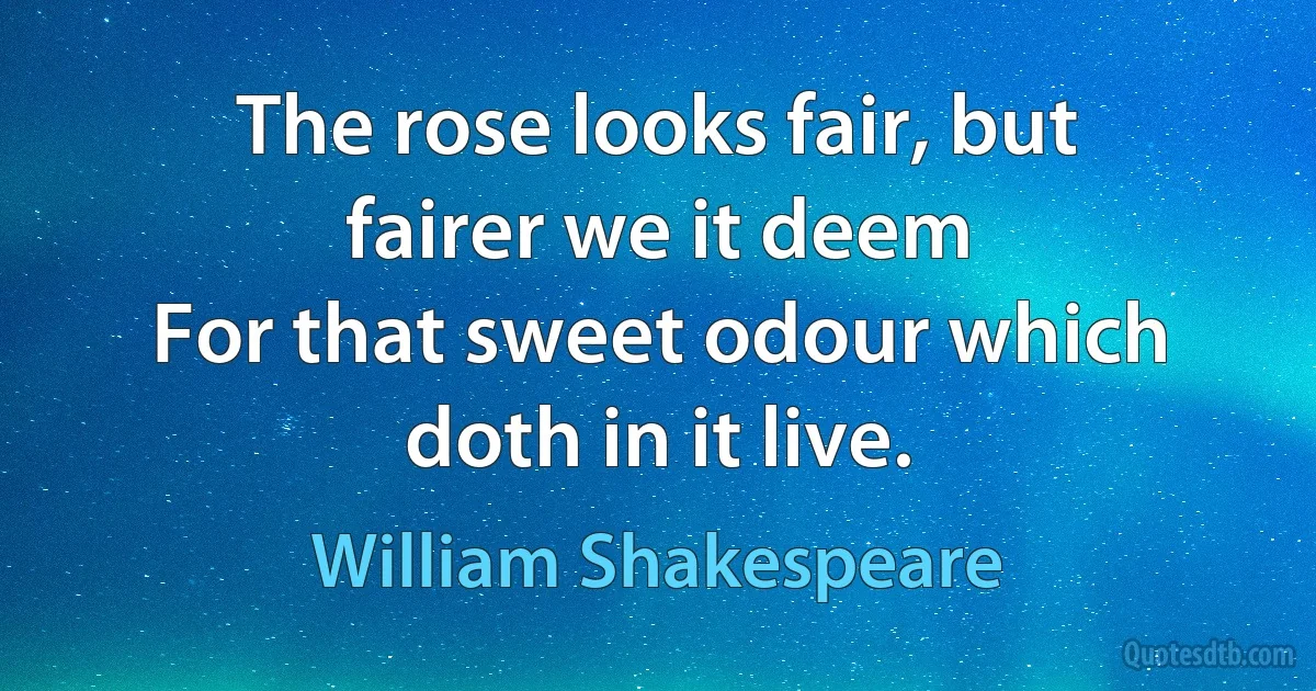 The rose looks fair, but fairer we it deem
For that sweet odour which doth in it live. (William Shakespeare)