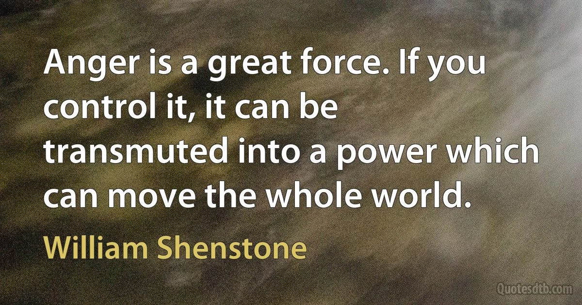 Anger is a great force. If you control it, it can be transmuted into a power which can move the whole world. (William Shenstone)