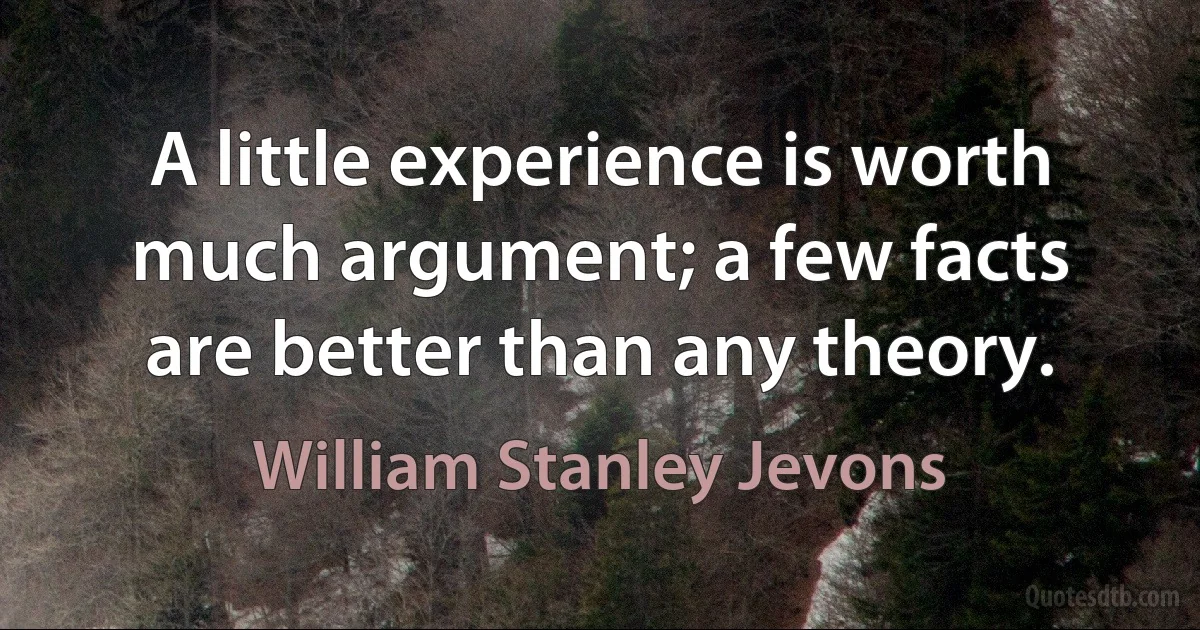 A little experience is worth much argument; a few facts are better than any theory. (William Stanley Jevons)