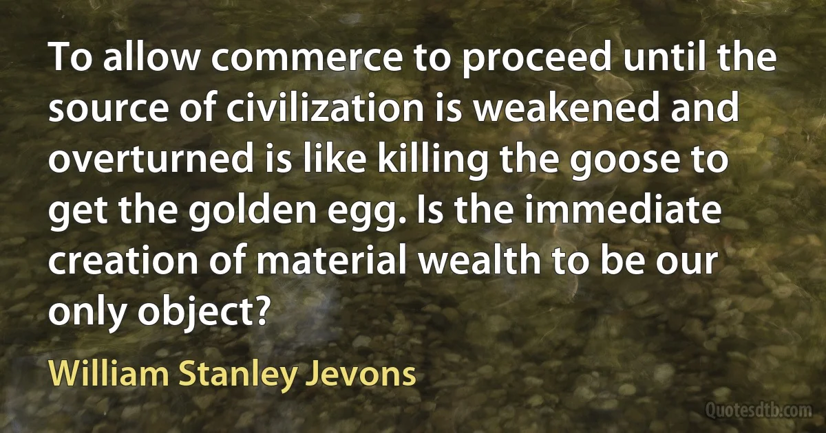 To allow commerce to proceed until the source of civilization is weakened and overturned is like killing the goose to get the golden egg. Is the immediate creation of material wealth to be our only object? (William Stanley Jevons)