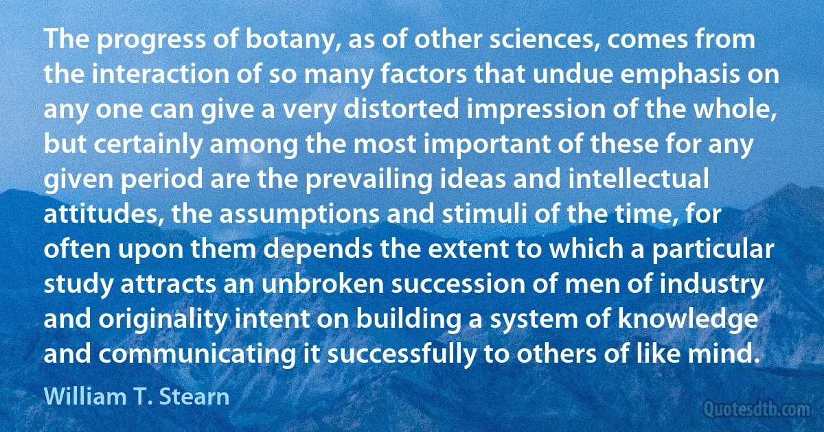 The progress of botany, as of other sciences, comes from the interaction of so many factors that undue emphasis on any one can give a very distorted impression of the whole, but certainly among the most important of these for any given period are the prevailing ideas and intellectual attitudes, the assumptions and stimuli of the time, for often upon them depends the extent to which a particular study attracts an unbroken succession of men of industry and originality intent on building a system of knowledge and communicating it successfully to others of like mind. (William T. Stearn)