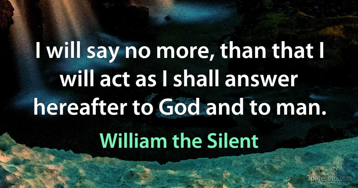 I will say no more, than that I will act as I shall answer hereafter to God and to man. (William the Silent)