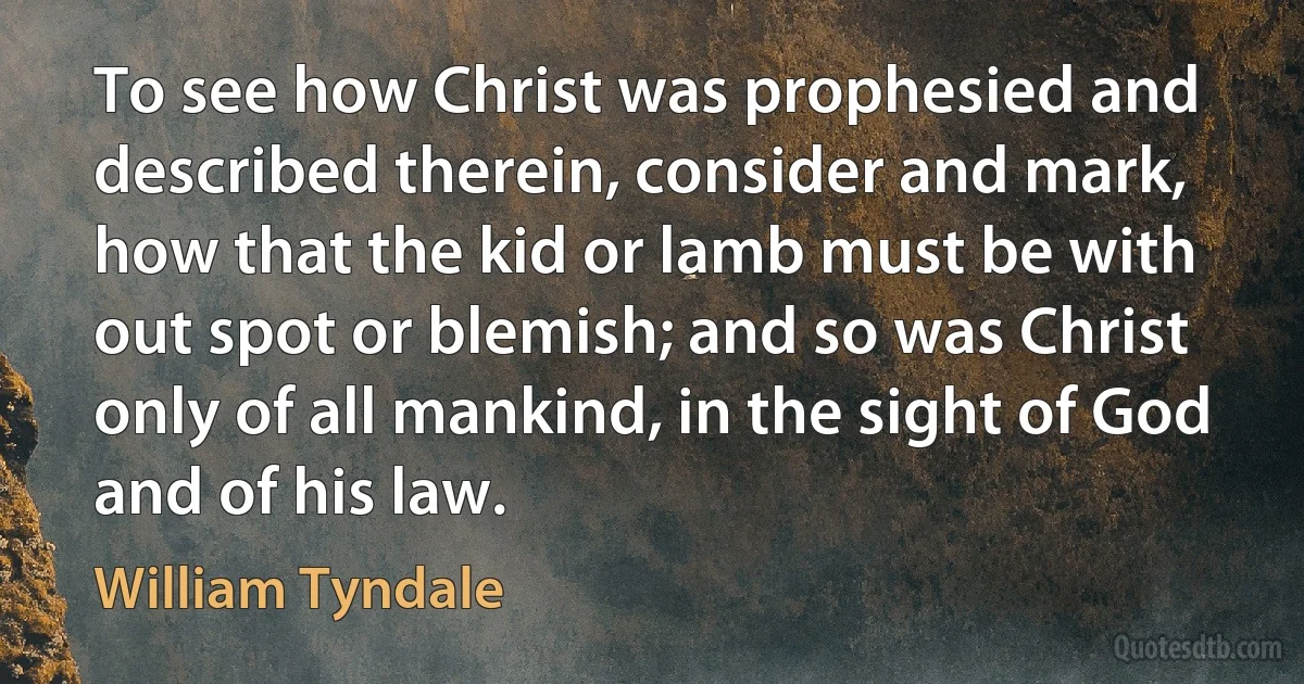 To see how Christ was prophesied and described therein, consider and mark, how that the kid or lamb must be with out spot or blemish; and so was Christ only of all mankind, in the sight of God and of his law. (William Tyndale)