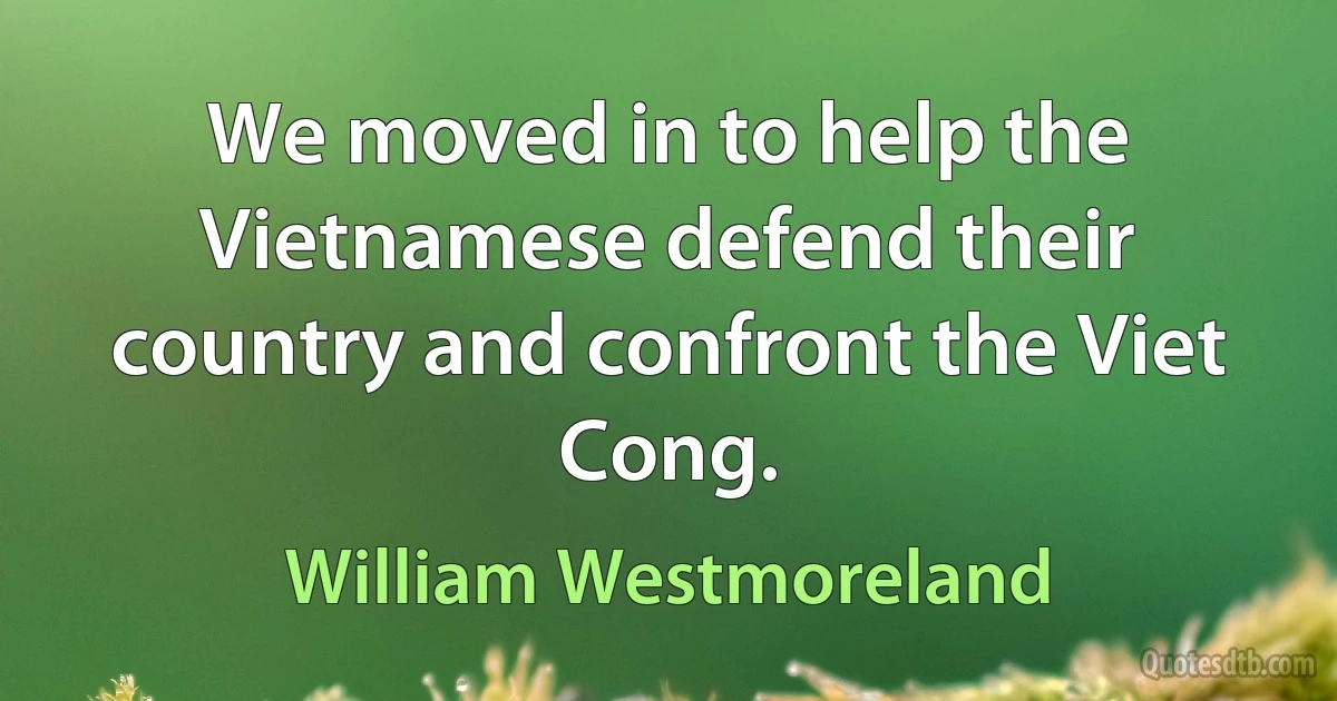 We moved in to help the Vietnamese defend their country and confront the Viet Cong. (William Westmoreland)