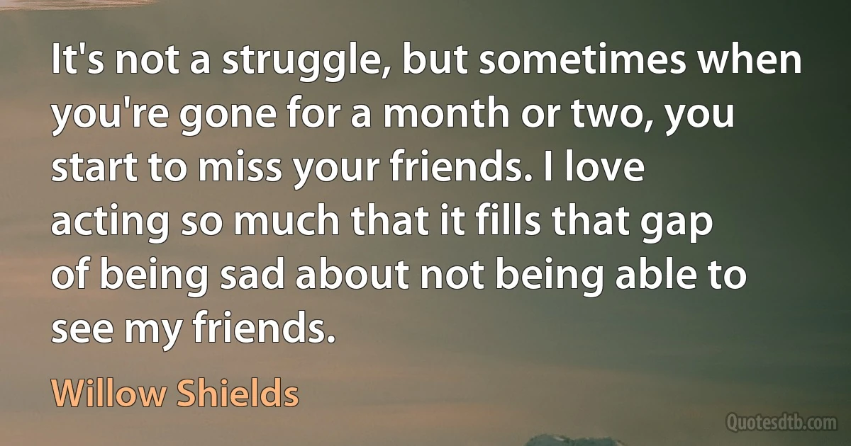 It's not a struggle, but sometimes when you're gone for a month or two, you start to miss your friends. I love acting so much that it fills that gap of being sad about not being able to see my friends. (Willow Shields)