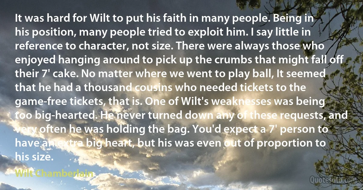 It was hard for Wilt to put his faith in many people. Being in his position, many people tried to exploit him. I say little in reference to character, not size. There were always those who enjoyed hanging around to pick up the crumbs that might fall off their 7' cake. No matter where we went to play ball, It seemed that he had a thousand cousins who needed tickets to the game-free tickets, that is. One of Wilt's weaknesses was being too big-hearted. He never turned down any of these requests, and very often he was holding the bag. You'd expect a 7' person to have an extra big heart, but his was even out of proportion to his size. (Wilt Chamberlain)