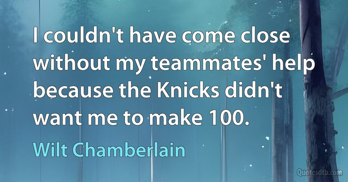 I couldn't have come close without my teammates' help because the Knicks didn't want me to make 100. (Wilt Chamberlain)