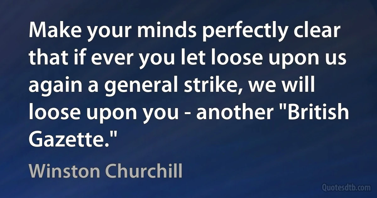 Make your minds perfectly clear that if ever you let loose upon us again a general strike, we will loose upon you - another "British Gazette." (Winston Churchill)