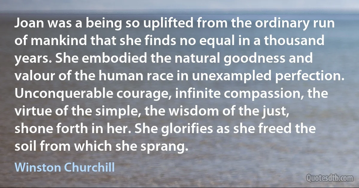 Joan was a being so uplifted from the ordinary run of mankind that she finds no equal in a thousand years. She embodied the natural goodness and valour of the human race in unexampled perfection. Unconquerable courage, infinite compassion, the virtue of the simple, the wisdom of the just, shone forth in her. She glorifies as she freed the soil from which she sprang. (Winston Churchill)