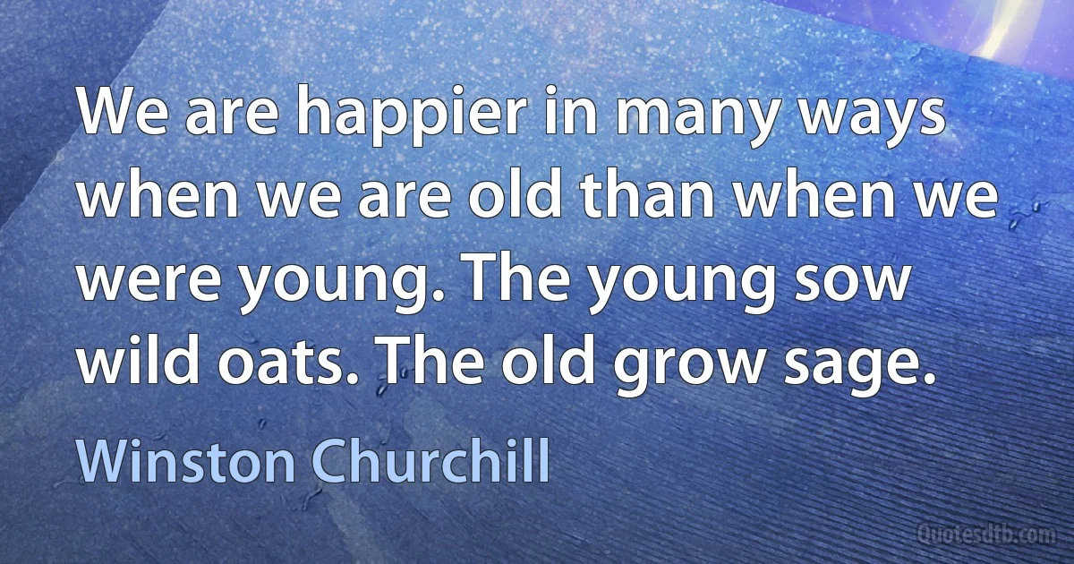 We are happier in many ways when we are old than when we were young. The young sow wild oats. The old grow sage. (Winston Churchill)