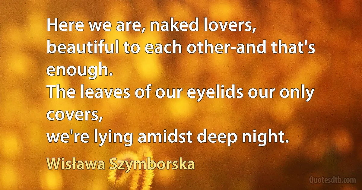 Here we are, naked lovers,
beautiful to each other-and that's enough.
The leaves of our eyelids our only covers,
we're lying amidst deep night. (Wisława Szymborska)