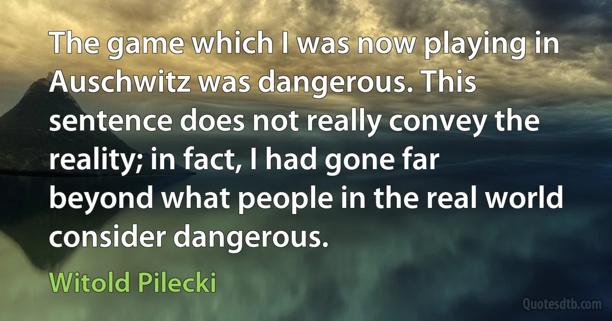 The game which I was now playing in Auschwitz was dangerous. This sentence does not really convey the reality; in fact, I had gone far beyond what people in the real world consider dangerous. (Witold Pilecki)