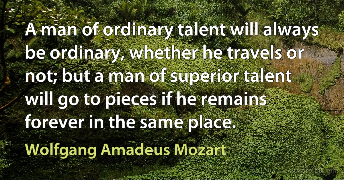 A man of ordinary talent will always be ordinary, whether he travels or not; but a man of superior talent will go to pieces if he remains forever in the same place. (Wolfgang Amadeus Mozart)